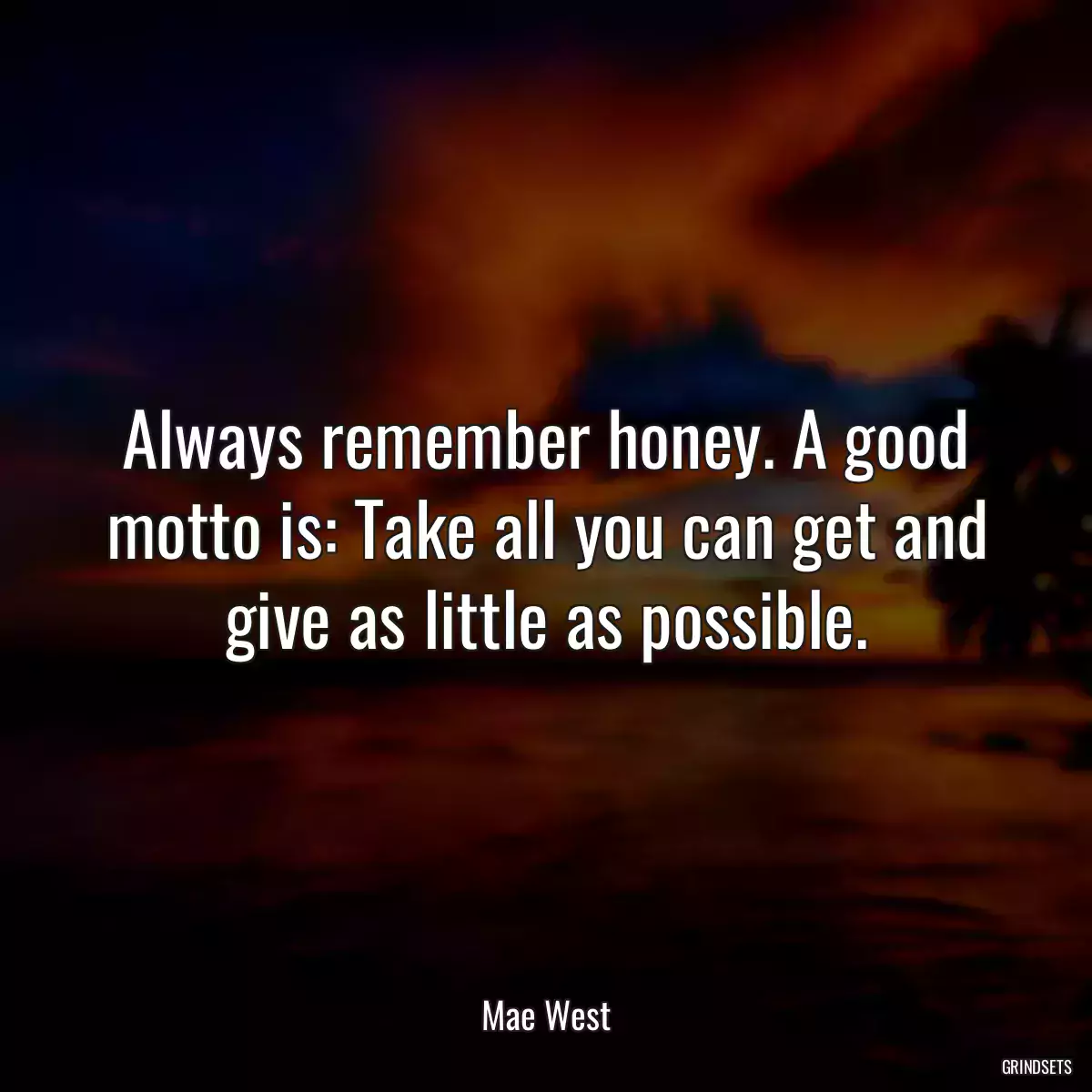 Always remember honey. A good motto is: Take all you can get and give as little as possible.