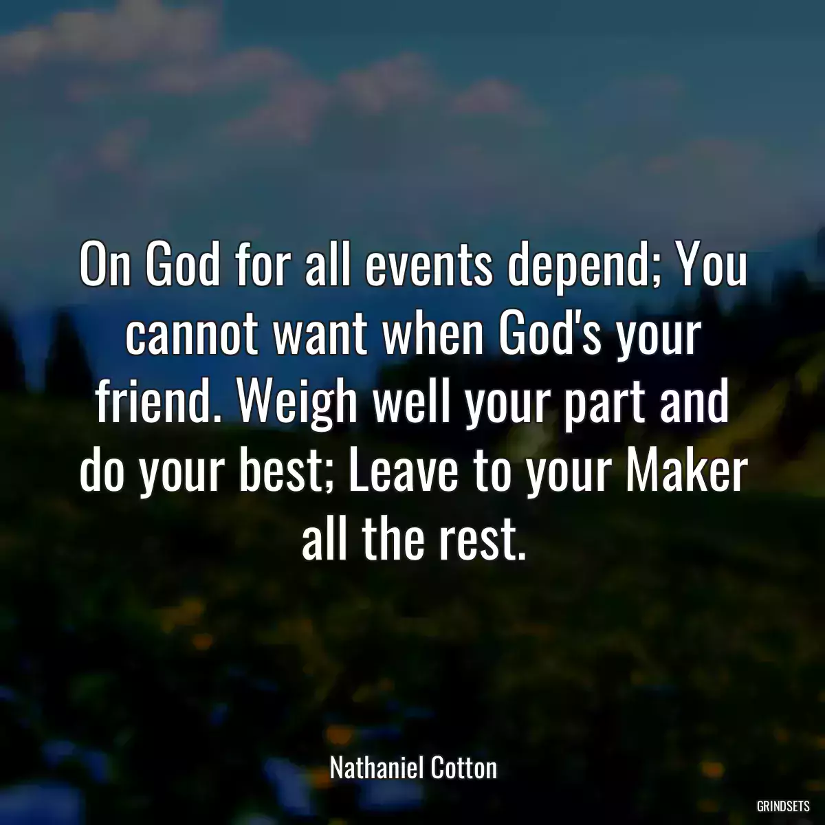 On God for all events depend; You cannot want when God\'s your friend. Weigh well your part and do your best; Leave to your Maker all the rest.