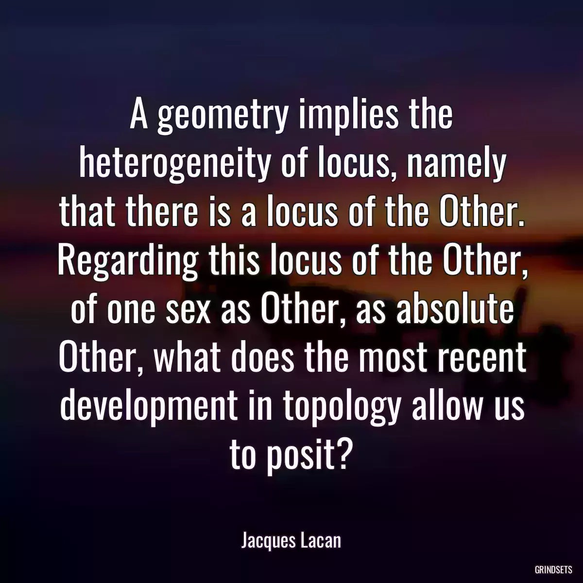 A geometry implies the heterogeneity of locus, namely that there is a locus of the Other. Regarding this locus of the Other, of one sex as Other, as absolute Other, what does the most recent development in topology allow us to posit?