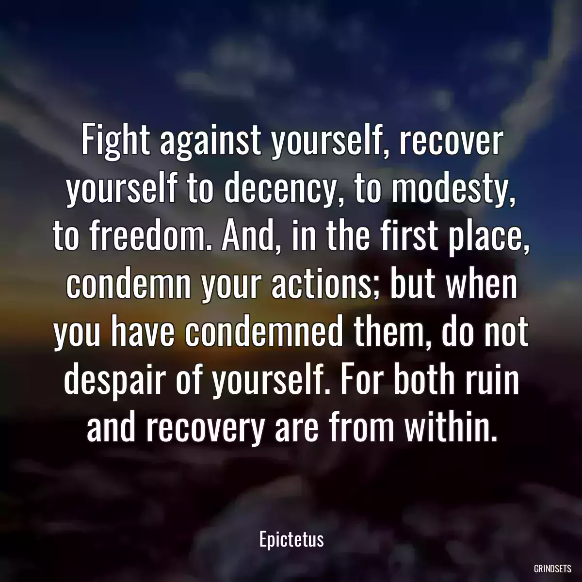 Fight against yourself, recover yourself to decency, to modesty, to freedom. And, in the first place, condemn your actions; but when you have condemned them, do not despair of yourself. For both ruin and recovery are from within.