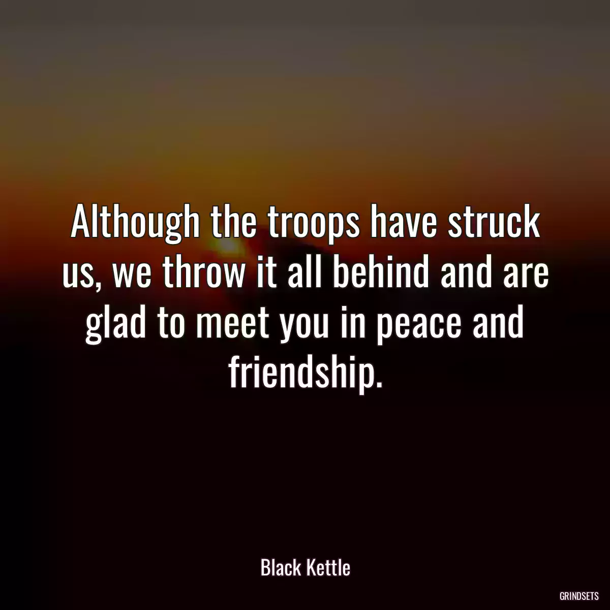 Although the troops have struck us, we throw it all behind and are glad to meet you in peace and friendship.