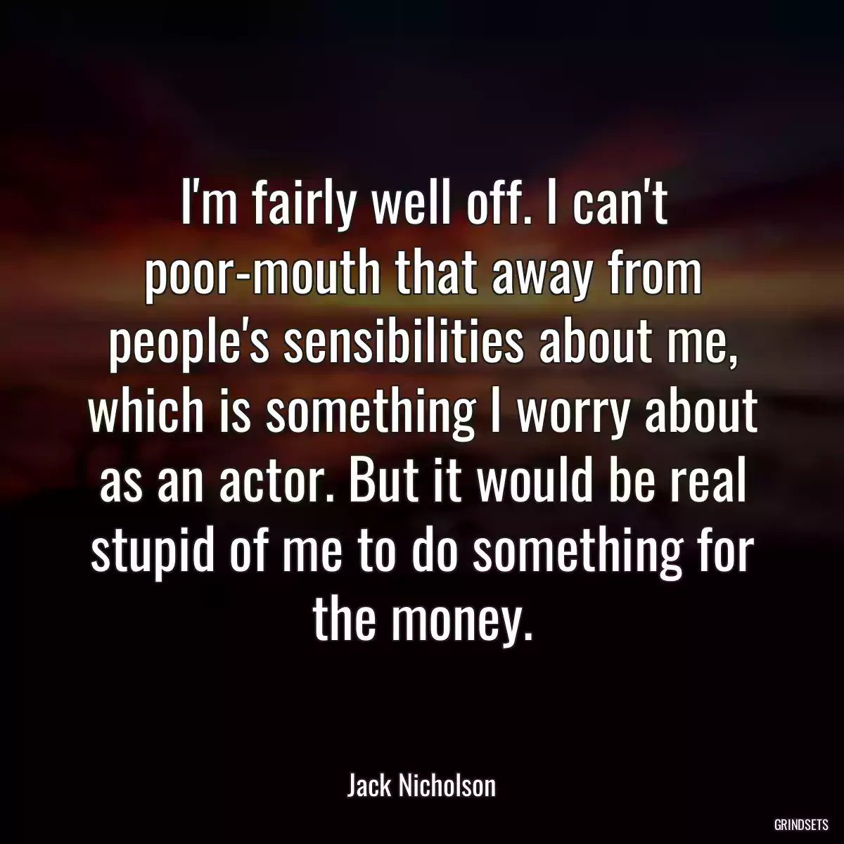 I\'m fairly well off. I can\'t poor-mouth that away from people\'s sensibilities about me, which is something I worry about as an actor. But it would be real stupid of me to do something for the money.