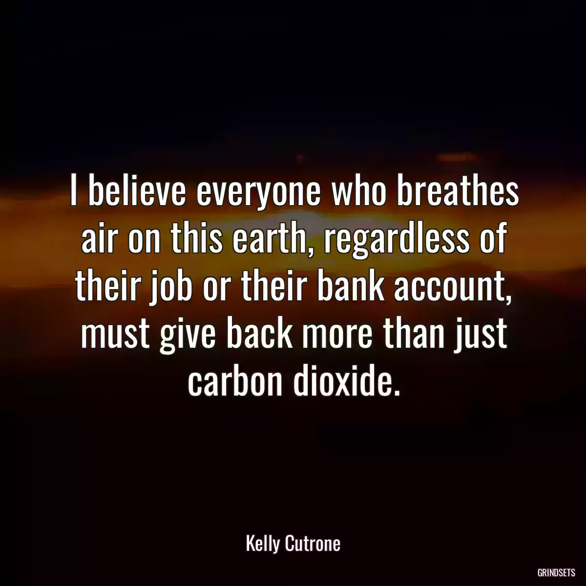 I believe everyone who breathes air on this earth, regardless of their job or their bank account, must give back more than just carbon dioxide.