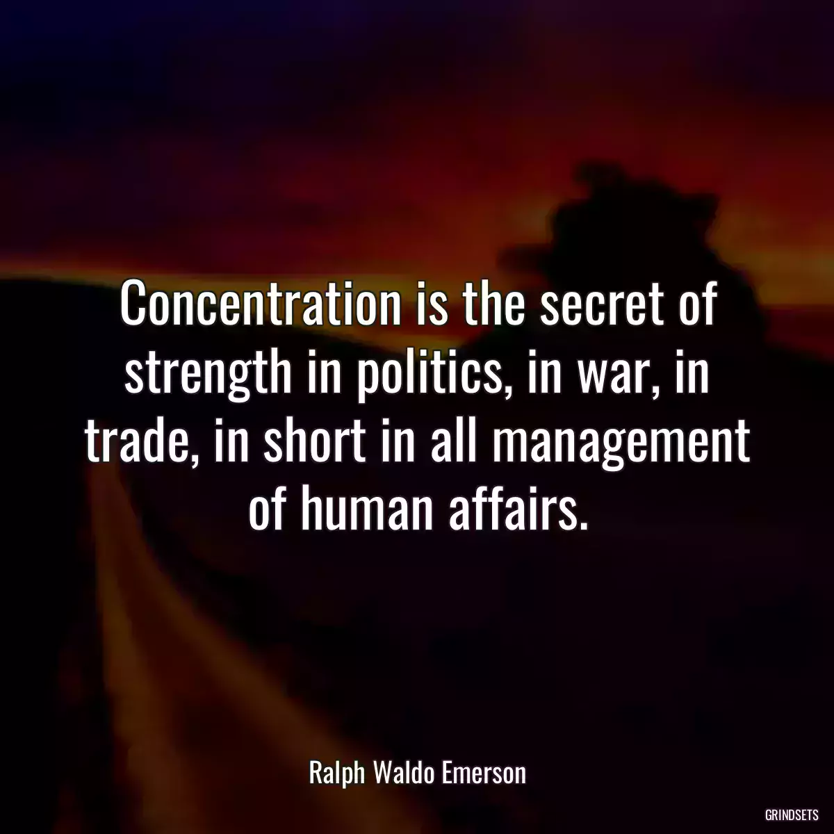 Concentration is the secret of strength in politics, in war, in trade, in short in all management of human affairs.