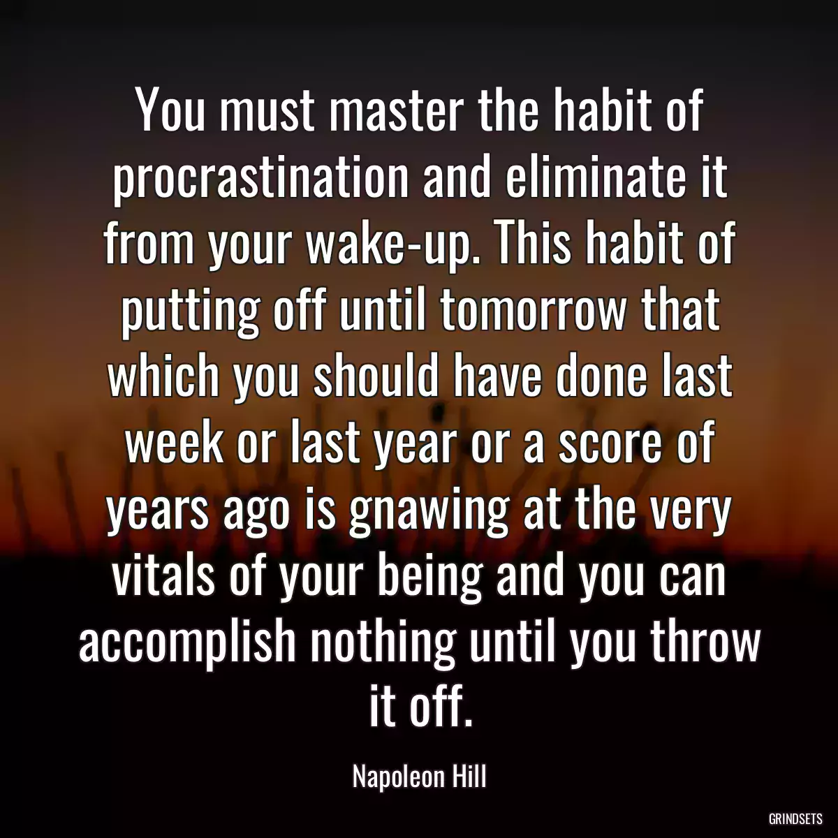 You must master the habit of procrastination and eliminate it from your wake-up. This habit of putting off until tomorrow that which you should have done last week or last year or a score of years ago is gnawing at the very vitals of your being and you can accomplish nothing until you throw it off.