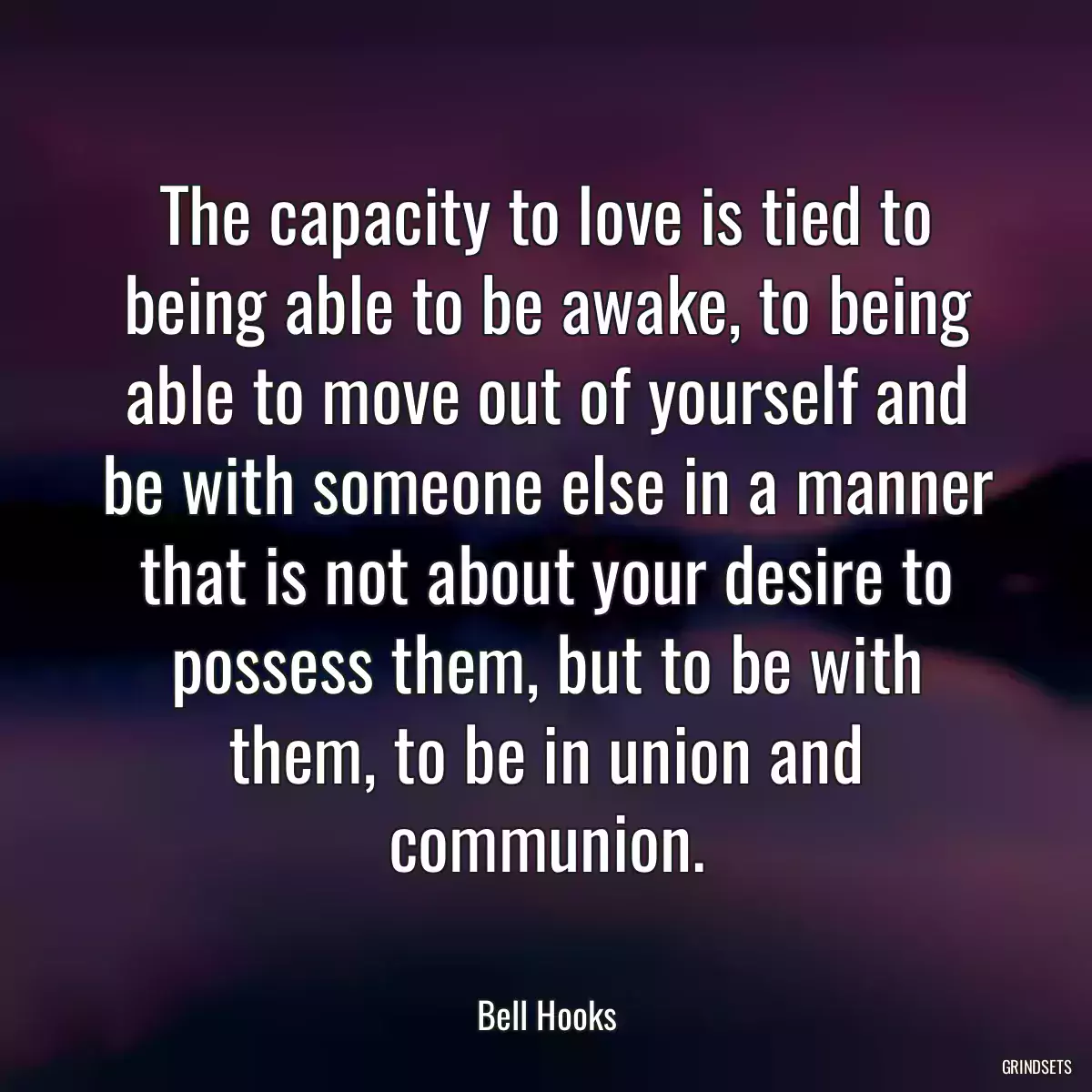 The capacity to love is tied to being able to be awake, to being able to move out of yourself and be with someone else in a manner that is not about your desire to possess them, but to be with them, to be in union and communion.