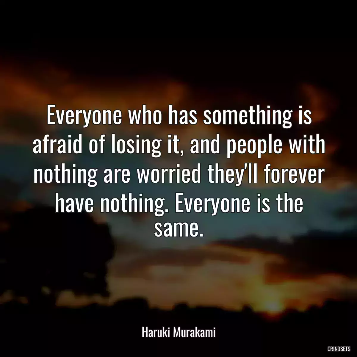 Everyone who has something is afraid of losing it, and people with nothing are worried they\'ll forever have nothing. Everyone is the same.