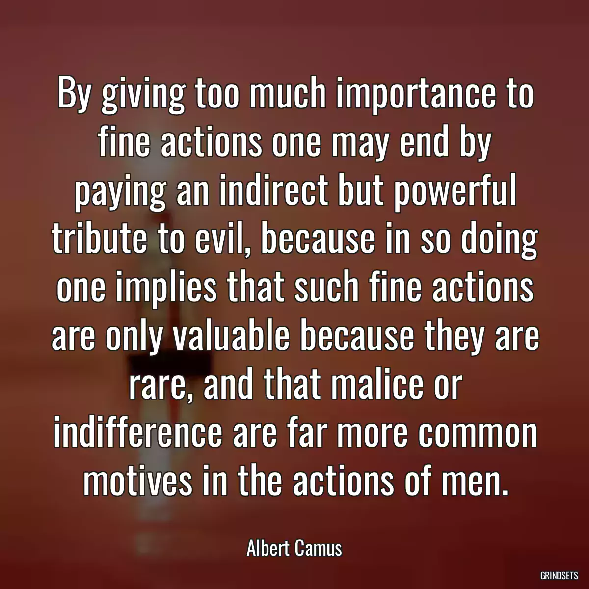 By giving too much importance to fine actions one may end by paying an indirect but powerful tribute to evil, because in so doing one implies that such fine actions are only valuable because they are rare, and that malice or indifference are far more common motives in the actions of men.