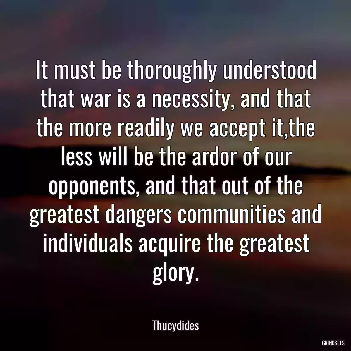 It must be thoroughly understood that war is a necessity, and that the more readily we accept it,the less will be the ardor of our opponents, and that out of the greatest dangers communities and individuals acquire the greatest glory.