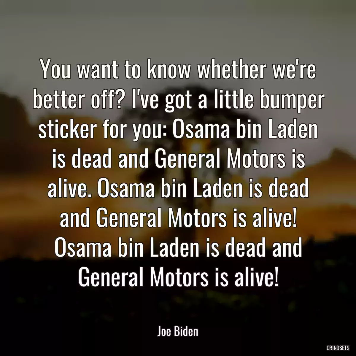 You want to know whether we\'re better off? I\'ve got a little bumper sticker for you: Osama bin Laden is dead and General Motors is alive. Osama bin Laden is dead and General Motors is alive! Osama bin Laden is dead and General Motors is alive!