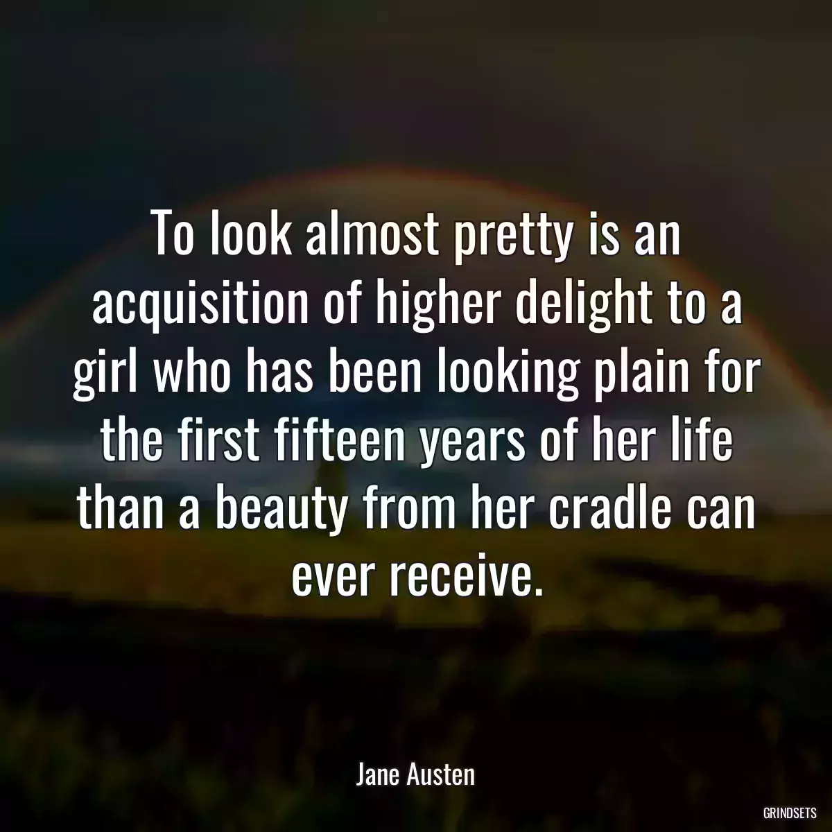 To look almost pretty is an acquisition of higher delight to a girl who has been looking plain for the first fifteen years of her life than a beauty from her cradle can ever receive.