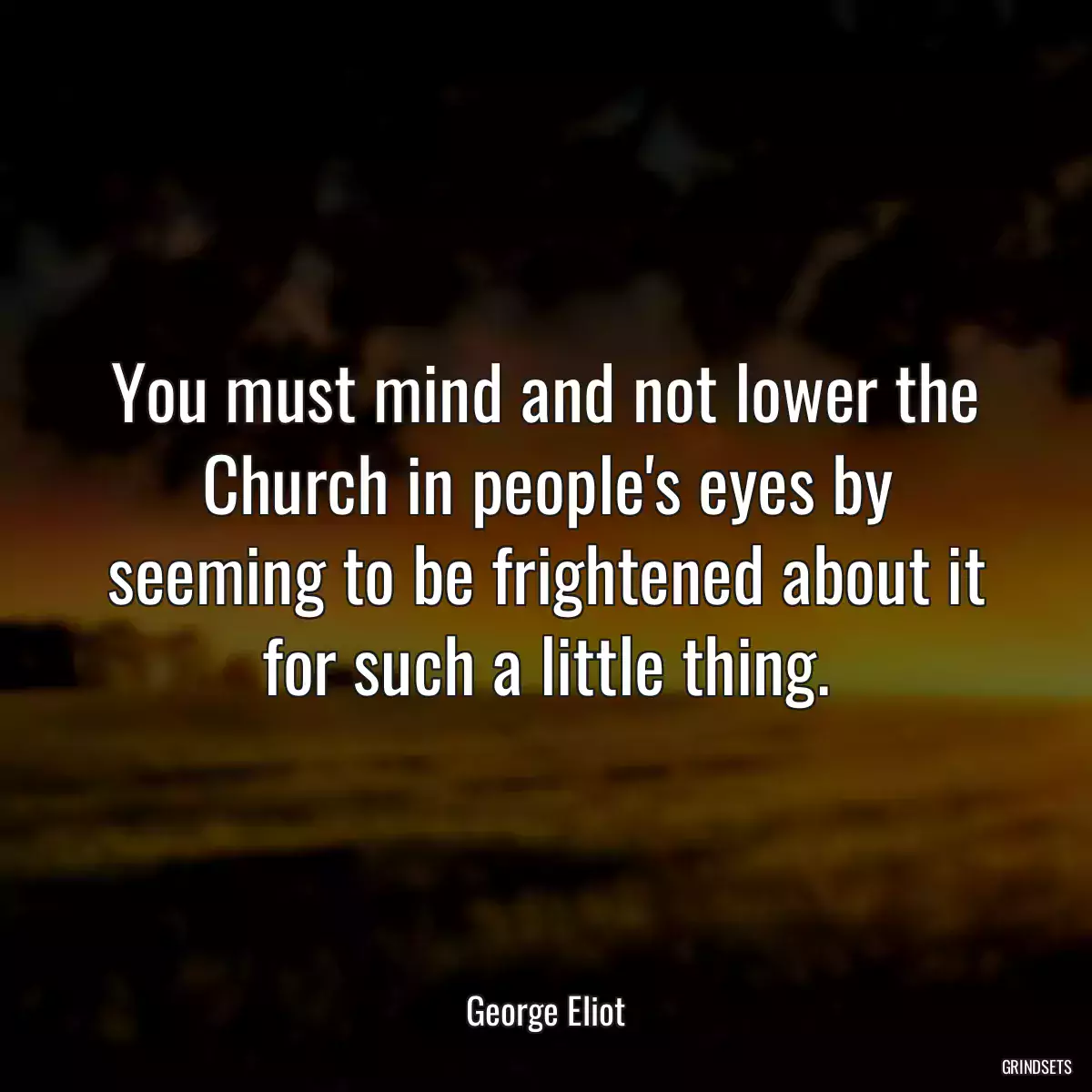 You must mind and not lower the Church in people\'s eyes by seeming to be frightened about it for such a little thing.