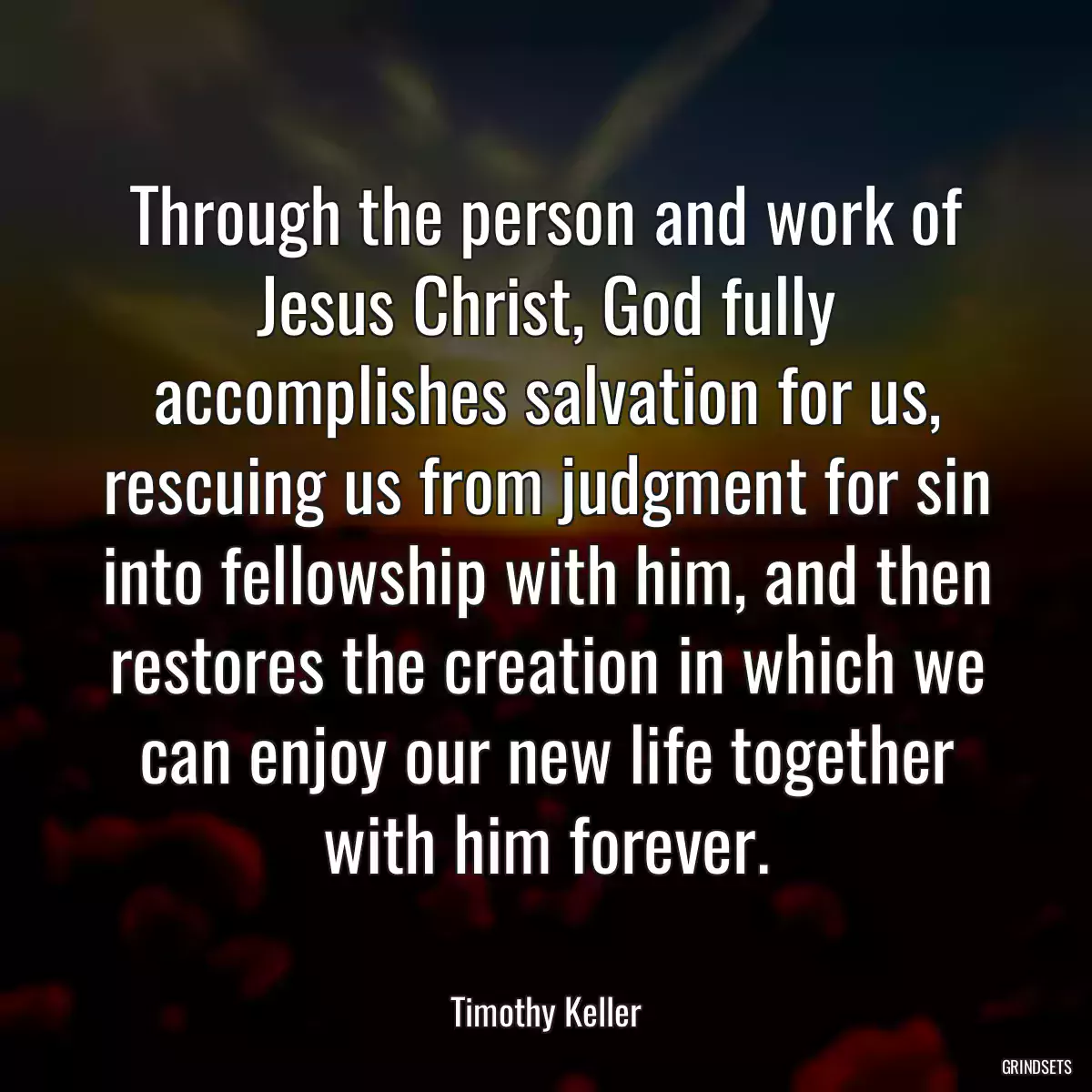 Through the person and work of Jesus Christ, God fully accomplishes salvation for us, rescuing us from judgment for sin into fellowship with him, and then restores the creation in which we can enjoy our new life together with him forever.