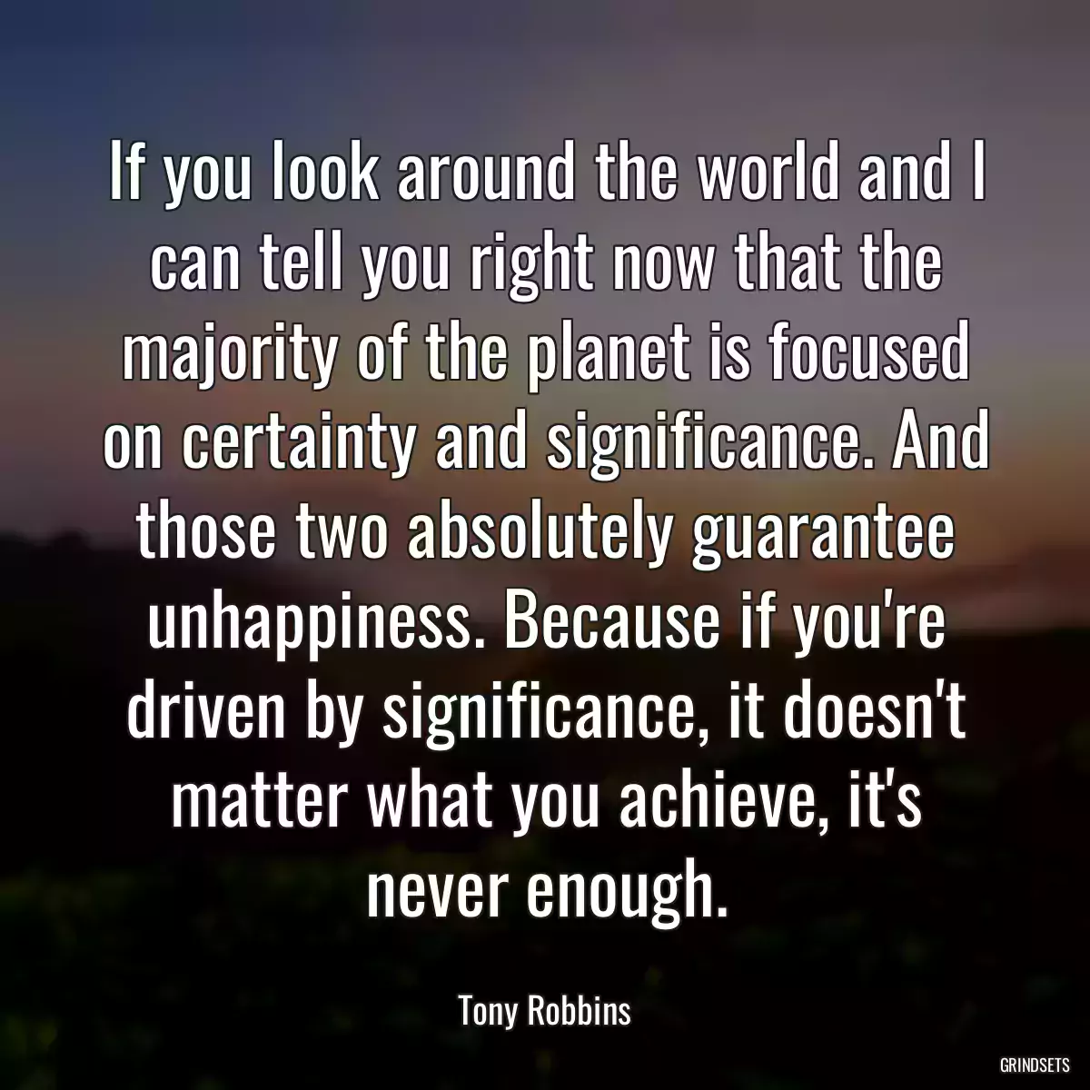 If you look around the world and I can tell you right now that the majority of the planet is focused on certainty and significance. And those two absolutely guarantee unhappiness. Because if you\'re driven by significance, it doesn\'t matter what you achieve, it\'s never enough.