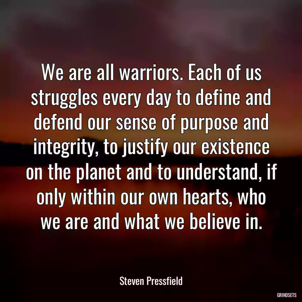 We are all warriors. Each of us struggles every day to define and defend our sense of purpose and integrity, to justify our existence on the planet and to understand, if only within our own hearts, who we are and what we believe in.