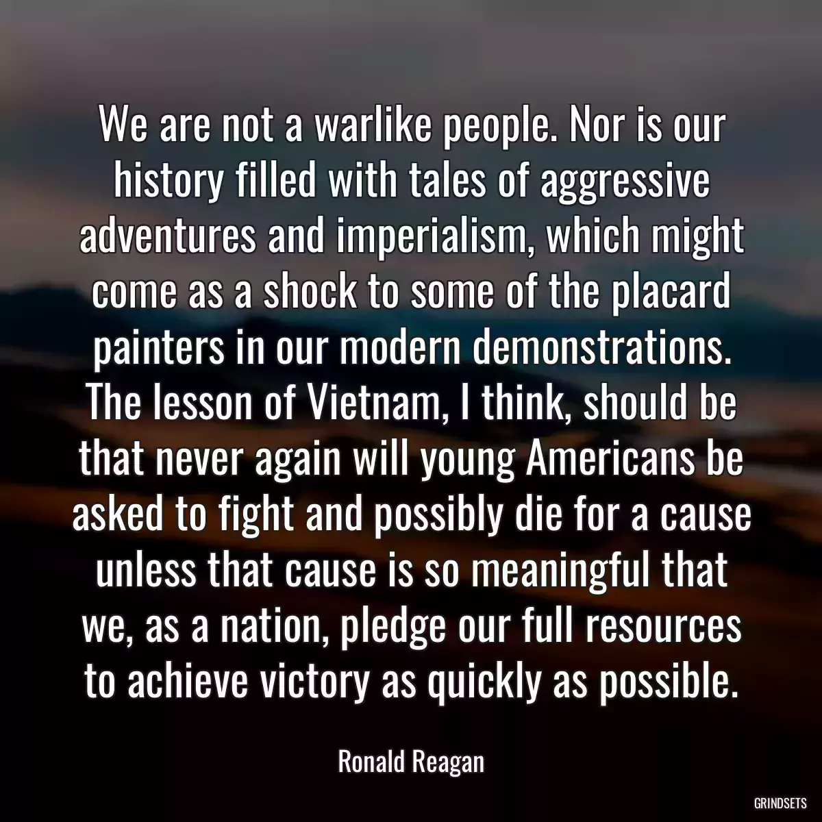 We are not a warlike people. Nor is our history filled with tales of aggressive adventures and imperialism, which might come as a shock to some of the placard painters in our modern demonstrations. The lesson of Vietnam, I think, should be that never again will young Americans be asked to fight and possibly die for a cause unless that cause is so meaningful that we, as a nation, pledge our full resources to achieve victory as quickly as possible.