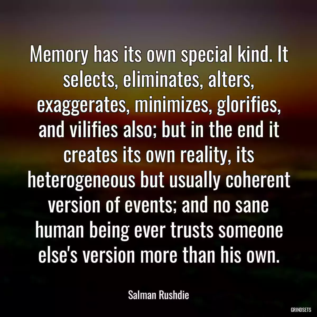 Memory has its own special kind. It selects, eliminates, alters, exaggerates, minimizes, glorifies, and vilifies also; but in the end it creates its own reality, its heterogeneous but usually coherent version of events; and no sane human being ever trusts someone else\'s version more than his own.