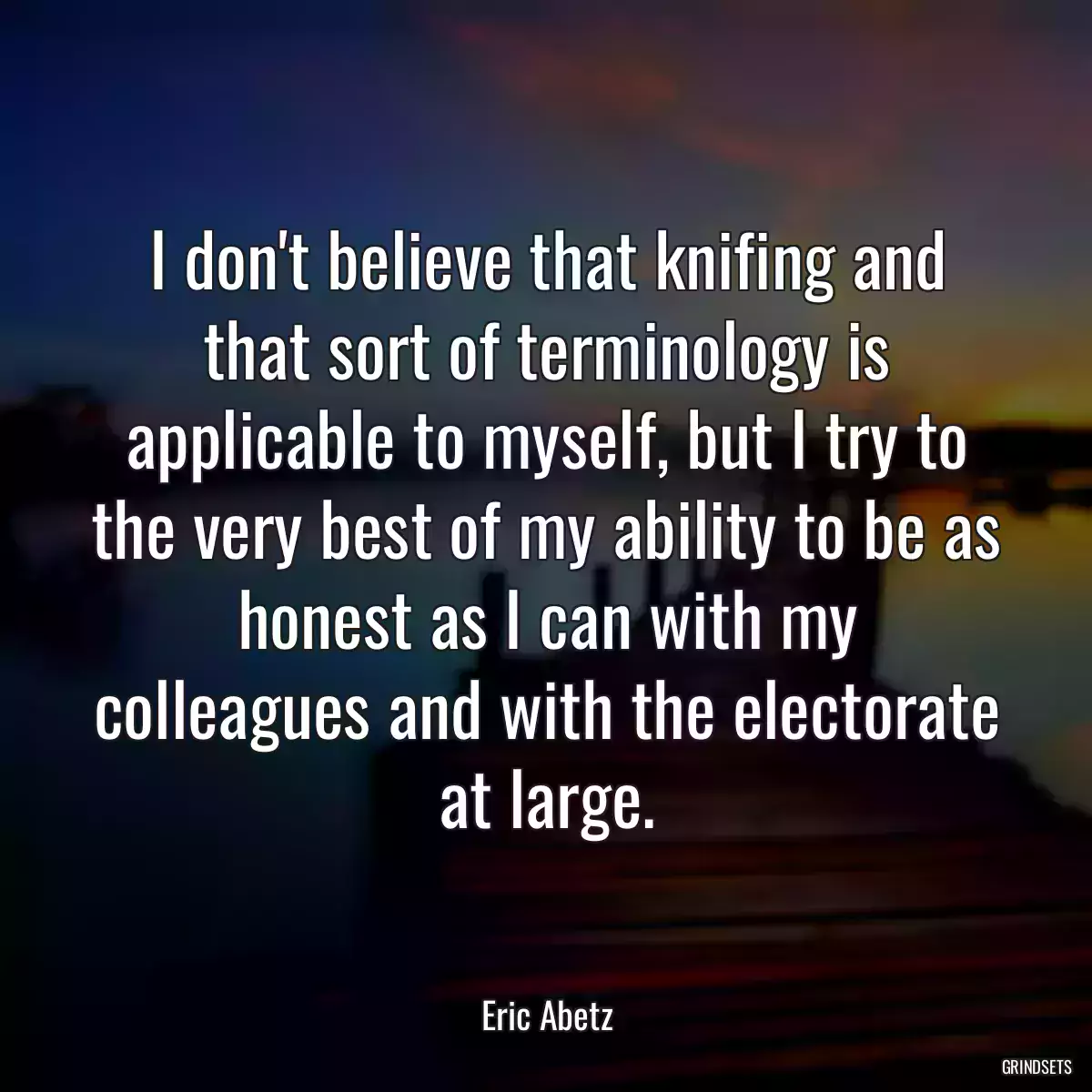 I don\'t believe that knifing and that sort of terminology is applicable to myself, but I try to the very best of my ability to be as honest as I can with my colleagues and with the electorate at large.