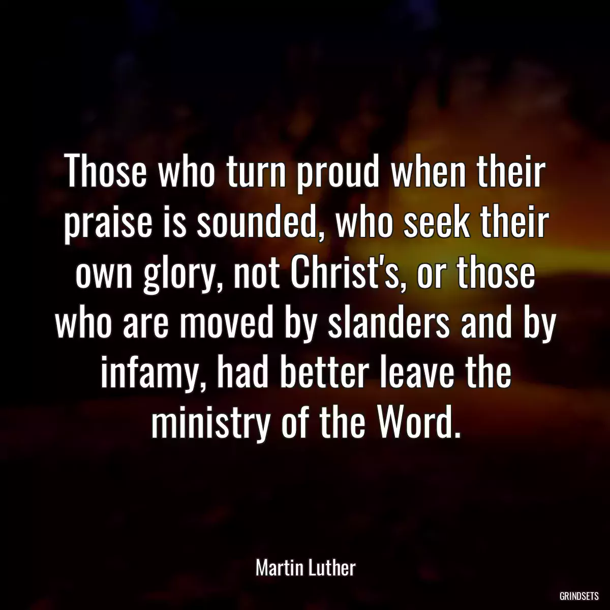 Those who turn proud when their praise is sounded, who seek their own glory, not Christ\'s, or those who are moved by slanders and by infamy, had better leave the ministry of the Word.