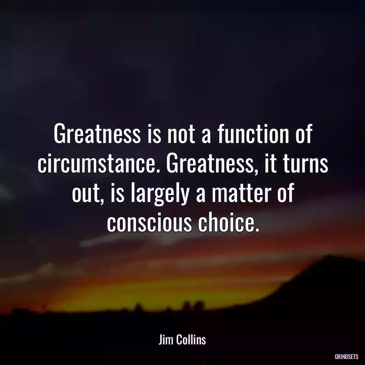 Greatness is not a function of circumstance. Greatness, it turns out, is largely a matter of conscious choice.