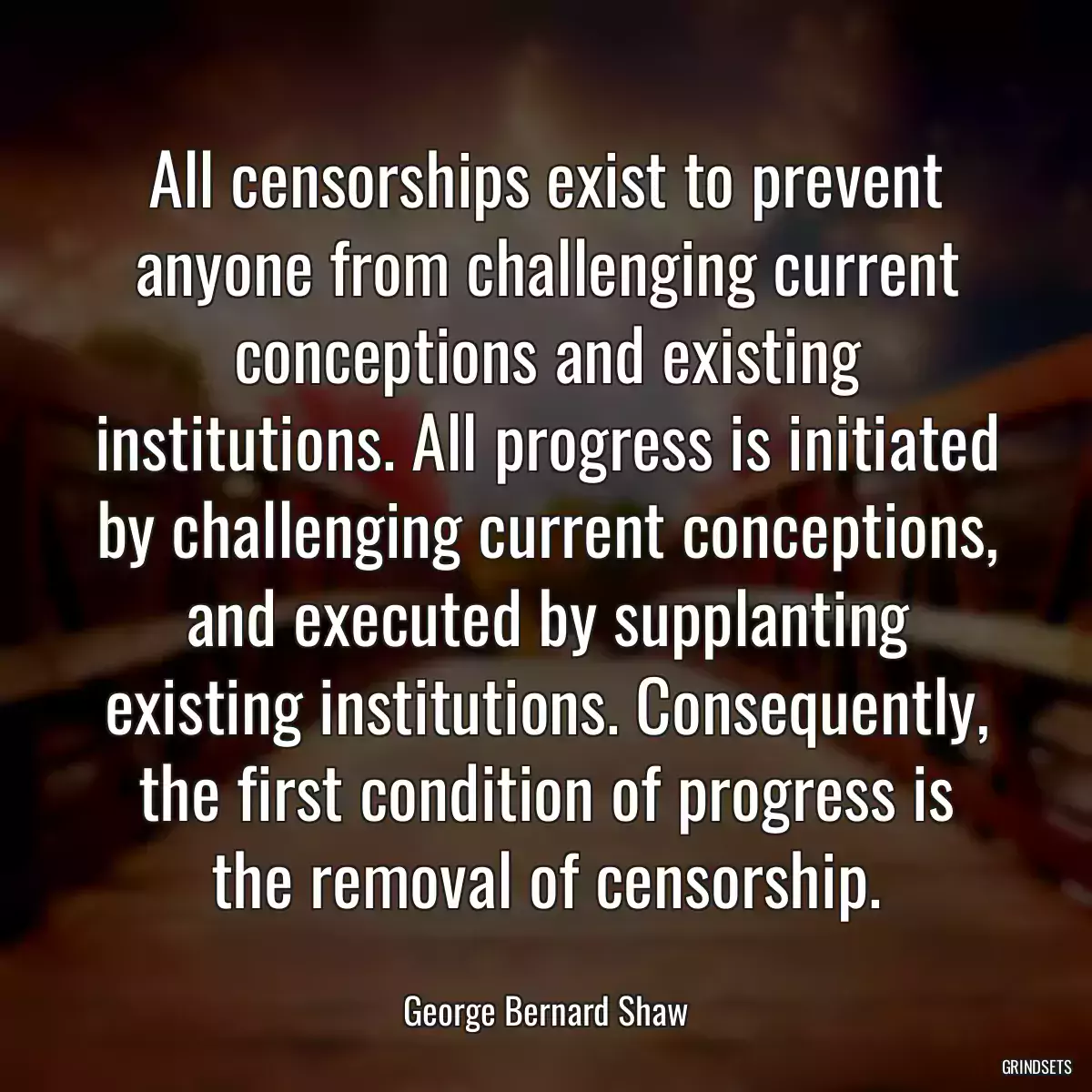 All censorships exist to prevent anyone from challenging current conceptions and existing institutions. All progress is initiated by challenging current conceptions, and executed by supplanting existing institutions. Consequently, the first condition of progress is the removal of censorship.