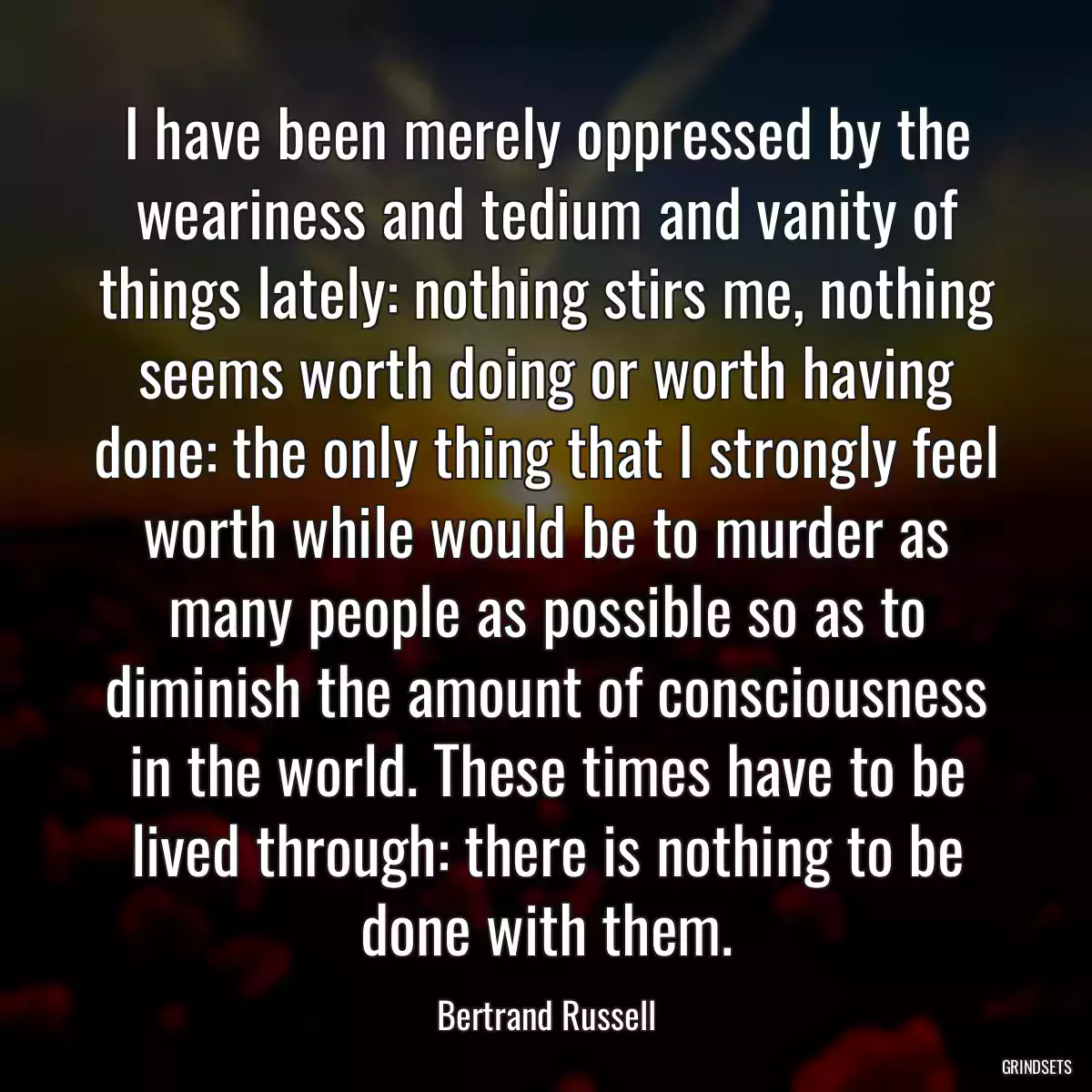 I have been merely oppressed by the weariness and tedium and vanity of things lately: nothing stirs me, nothing seems worth doing or worth having done: the only thing that I strongly feel worth while would be to murder as many people as possible so as to diminish the amount of consciousness in the world. These times have to be lived through: there is nothing to be done with them.