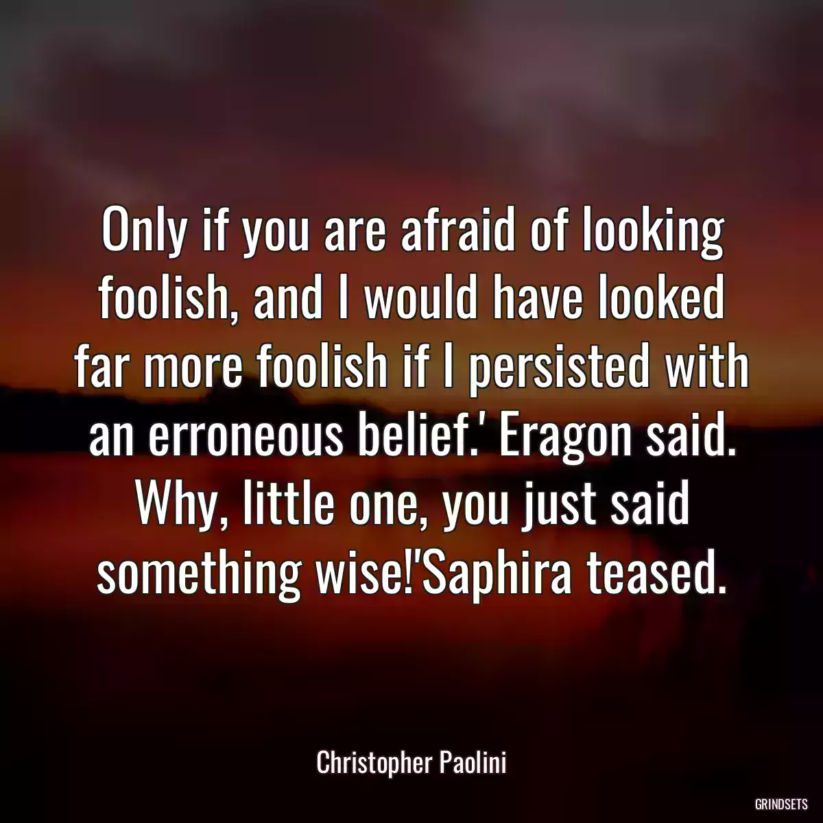 Only if you are afraid of looking foolish, and I would have looked far more foolish if I persisted with an erroneous belief.\' Eragon said. Why, little one, you just said something wise!\'Saphira teased.