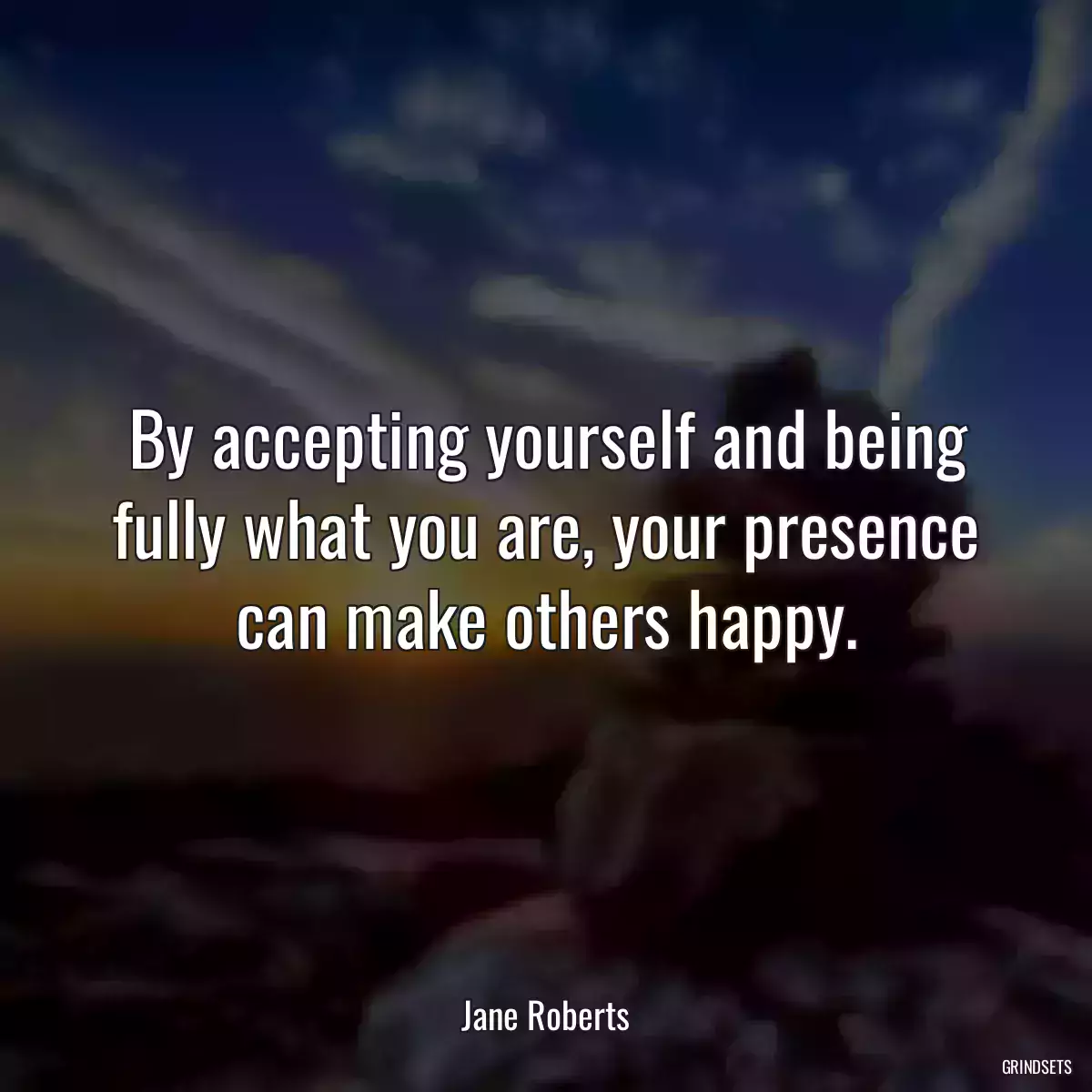 By accepting yourself and being fully what you are, your presence can make others happy.