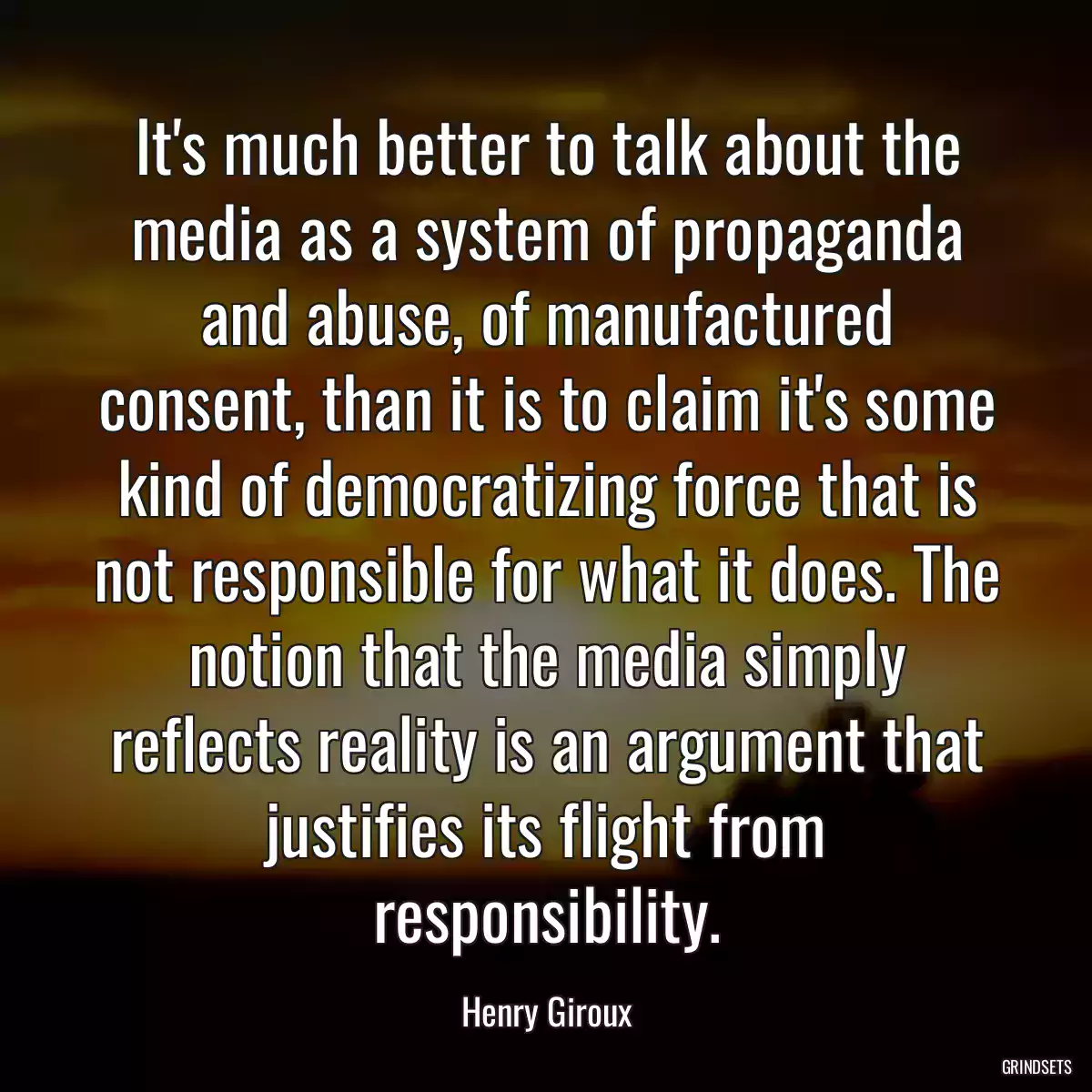 It\'s much better to talk about the media as a system of propaganda and abuse, of manufactured consent, than it is to claim it\'s some kind of democratizing force that is not responsible for what it does. The notion that the media simply reflects reality is an argument that justifies its flight from responsibility.