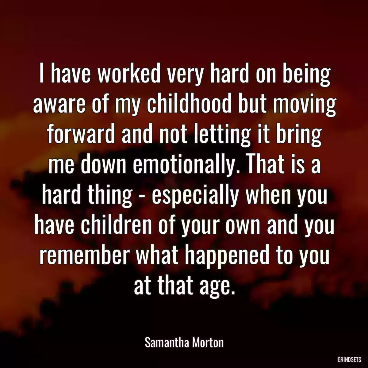 I have worked very hard on being aware of my childhood but moving forward and not letting it bring me down emotionally. That is a hard thing - especially when you have children of your own and you remember what happened to you at that age.