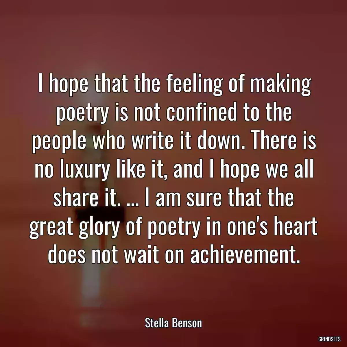 I hope that the feeling of making poetry is not confined to the people who write it down. There is no luxury like it, and I hope we all share it. ... I am sure that the great glory of poetry in one\'s heart does not wait on achievement.