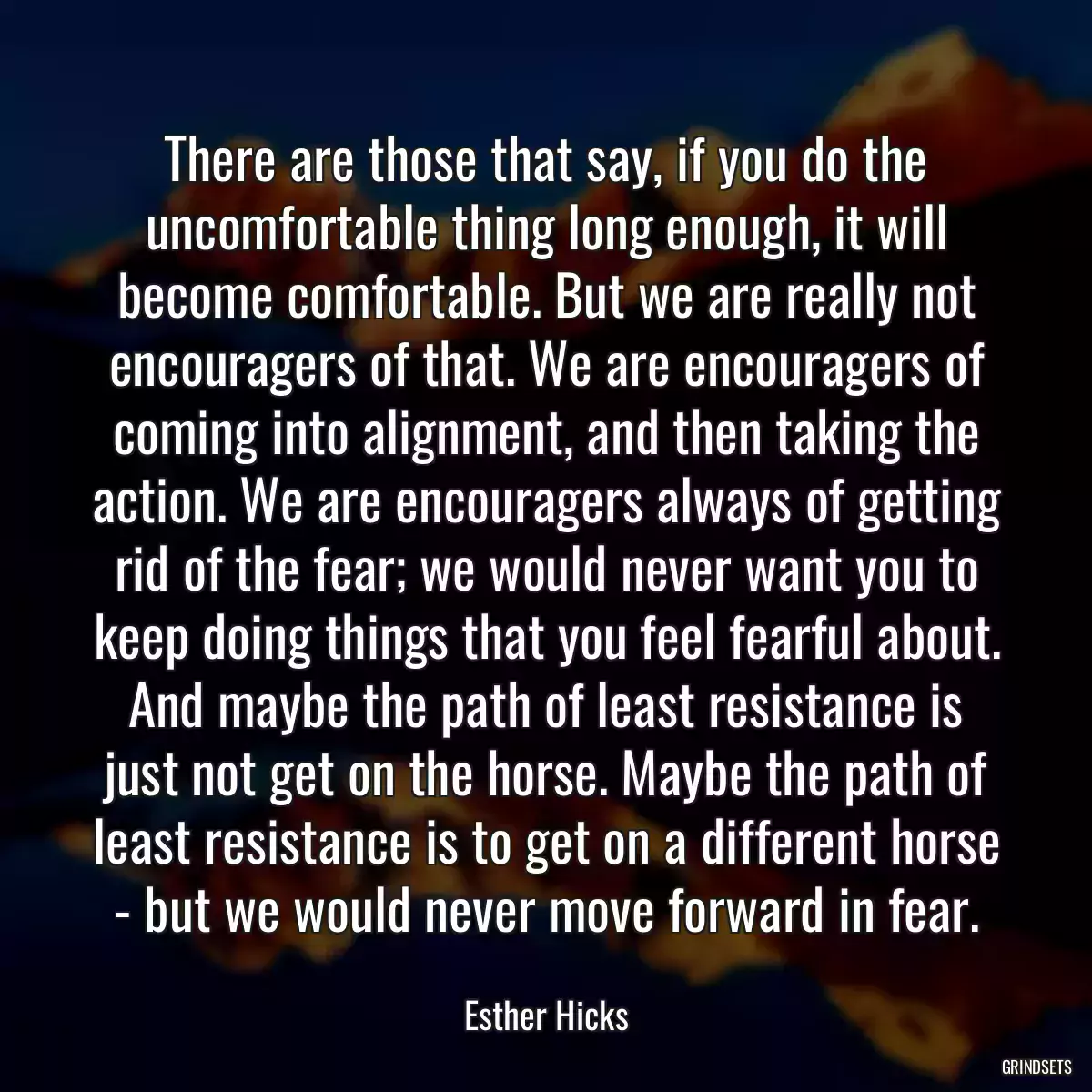 There are those that say, if you do the uncomfortable thing long enough, it will become comfortable. But we are really not encouragers of that. We are encouragers of coming into alignment, and then taking the action. We are encouragers always of getting rid of the fear; we would never want you to keep doing things that you feel fearful about. And maybe the path of least resistance is just not get on the horse. Maybe the path of least resistance is to get on a different horse - but we would never move forward in fear.