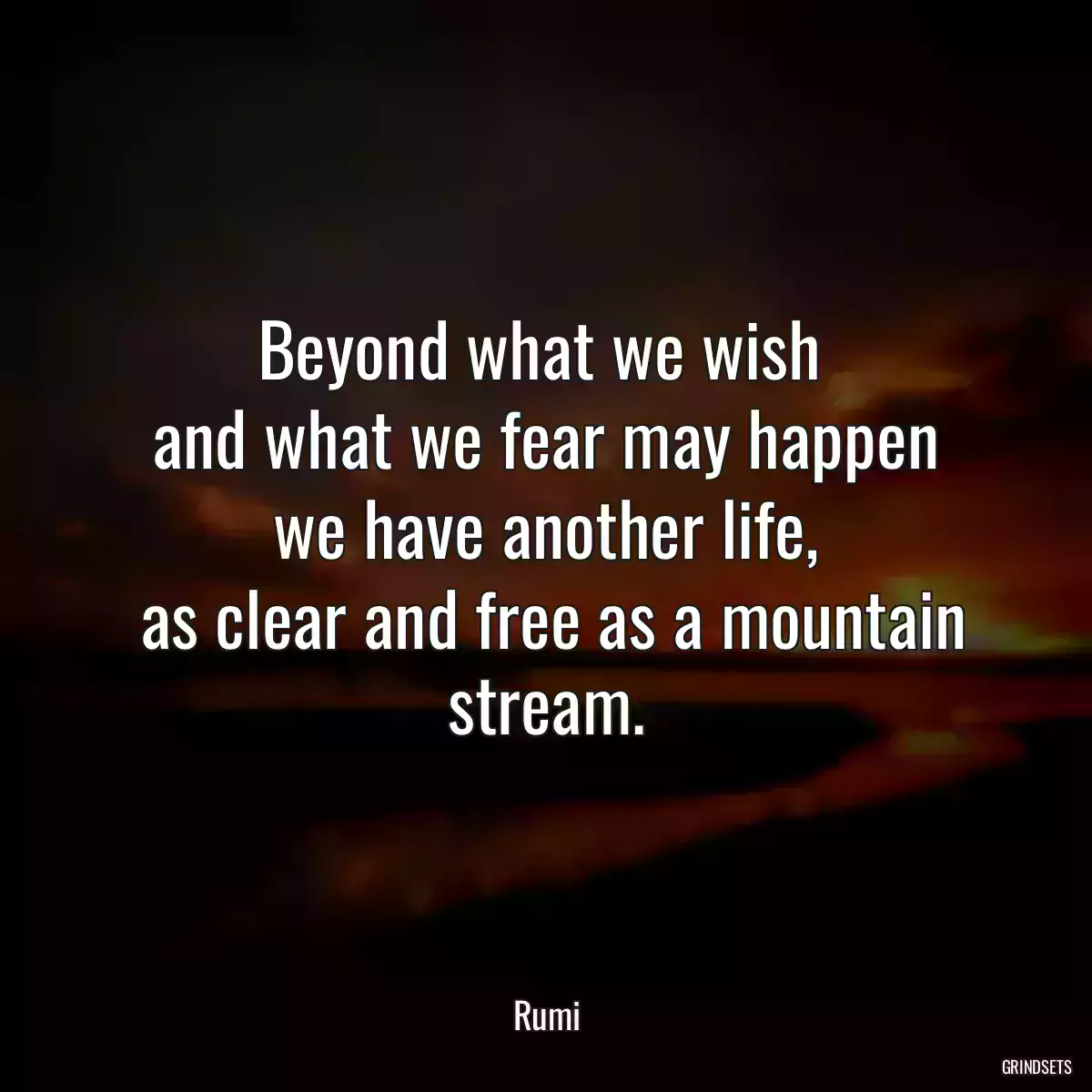 Beyond what we wish 
 and what we fear may happen 
 we have another life, 
 as clear and free as a mountain stream.