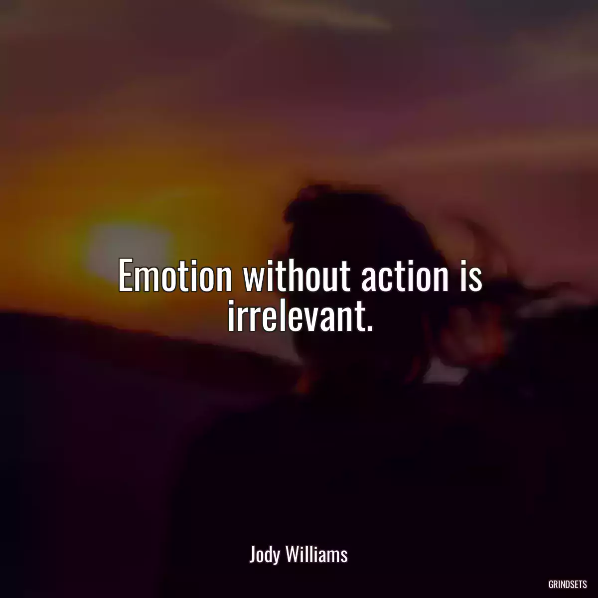 Emotion without action is irrelevant.