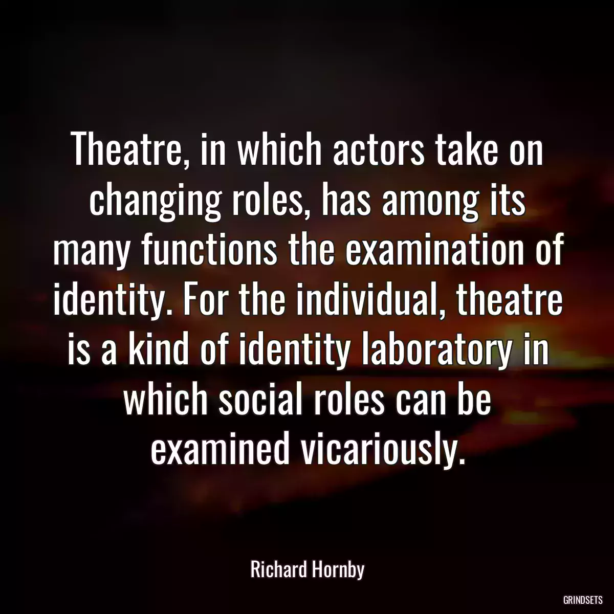 Theatre, in which actors take on changing roles, has among its many functions the examination of identity. For the individual, theatre is a kind of identity laboratory in which social roles can be examined vicariously.