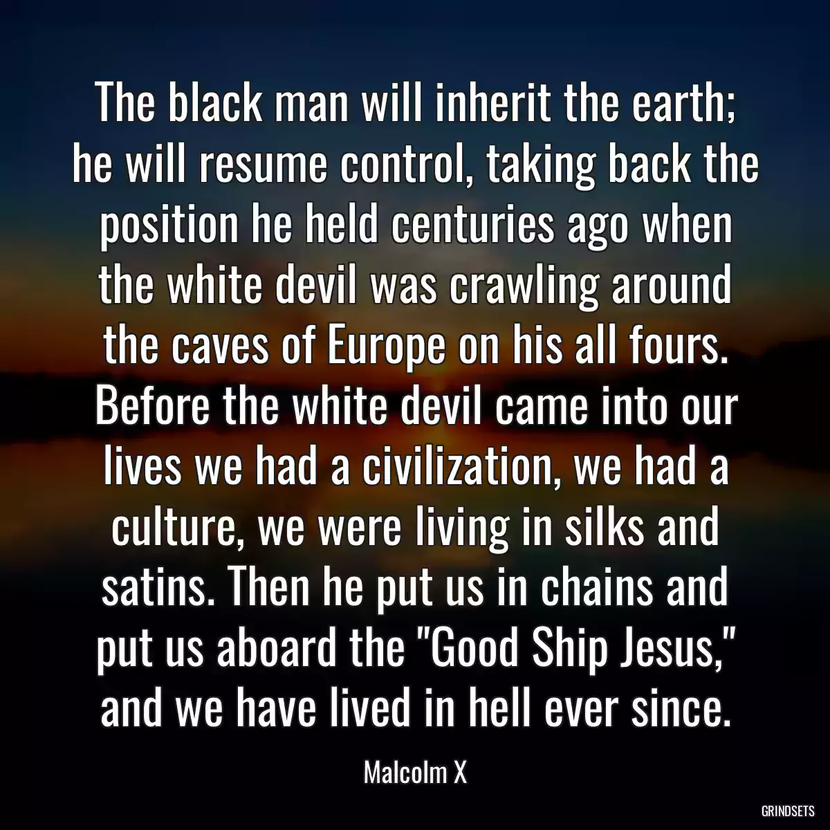 The black man will inherit the earth; he will resume control, taking back the position he held centuries ago when the white devil was crawling around the caves of Europe on his all fours. Before the white devil came into our lives we had a civilization, we had a culture, we were living in silks and satins. Then he put us in chains and put us aboard the \