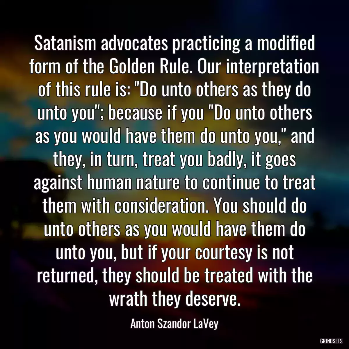 Satanism advocates practicing a modified form of the Golden Rule. Our interpretation of this rule is: \