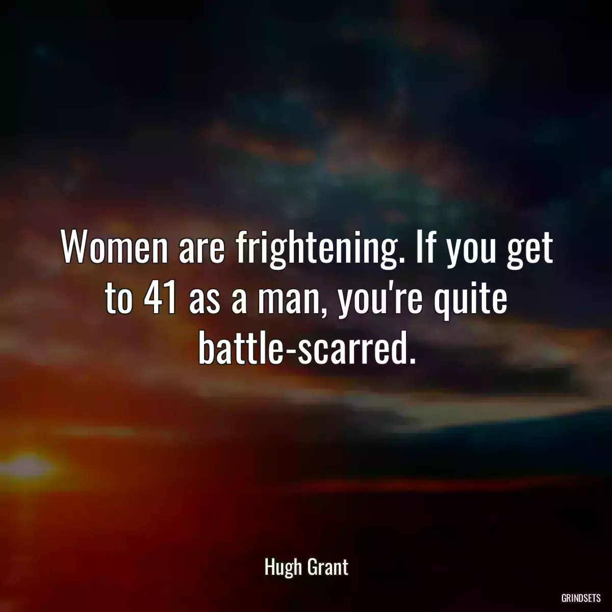 Women are frightening. If you get to 41 as a man, you\'re quite battle-scarred.