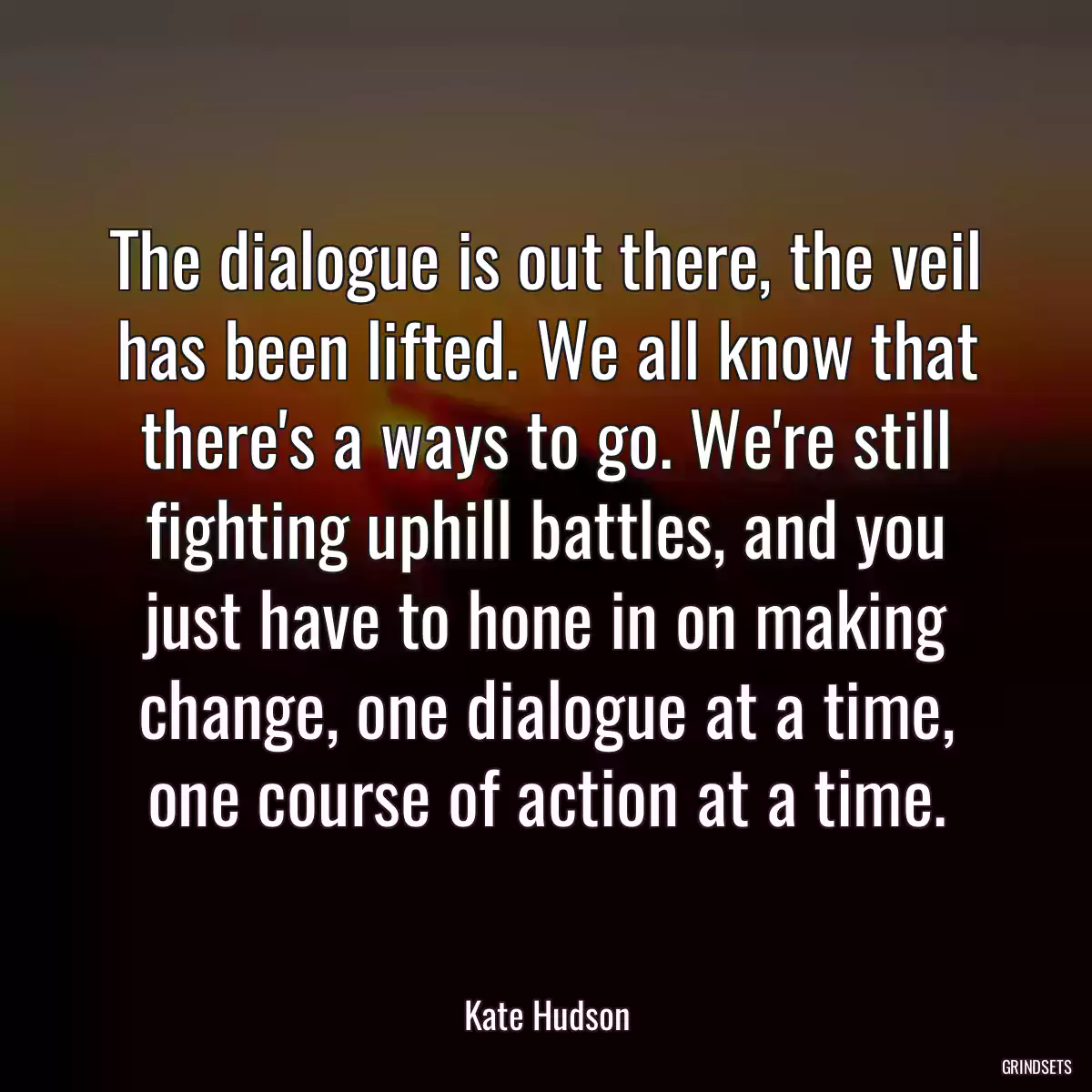 The dialogue is out there, the veil has been lifted. We all know that there\'s a ways to go. We\'re still fighting uphill battles, and you just have to hone in on making change, one dialogue at a time, one course of action at a time.