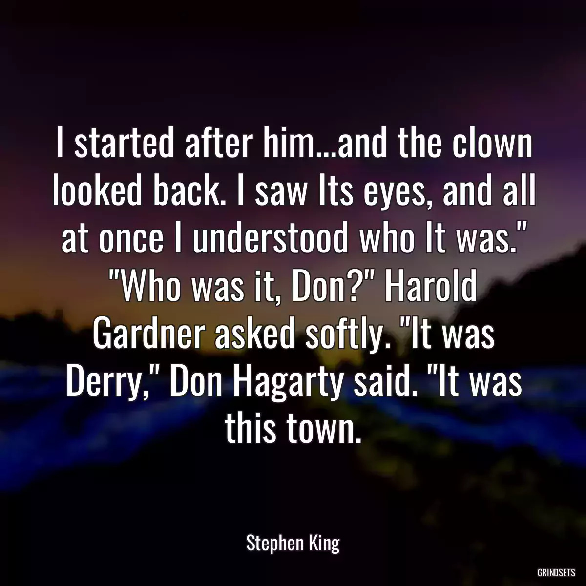 I started after him...and the clown looked back. I saw Its eyes, and all at once I understood who It was.\