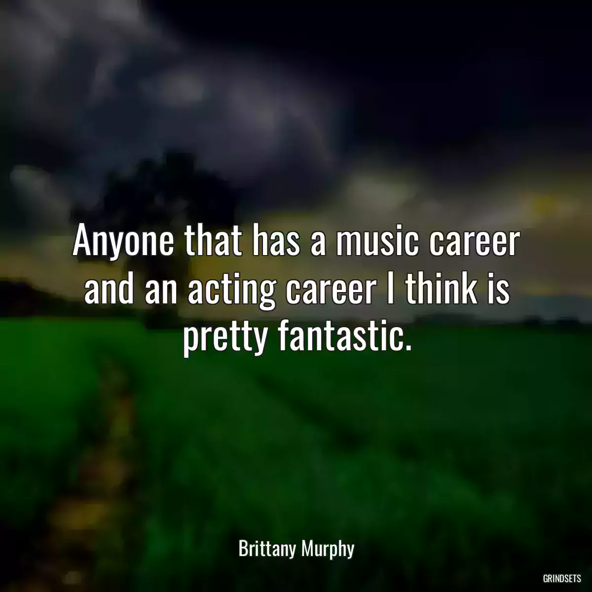 Anyone that has a music career and an acting career I think is pretty fantastic.