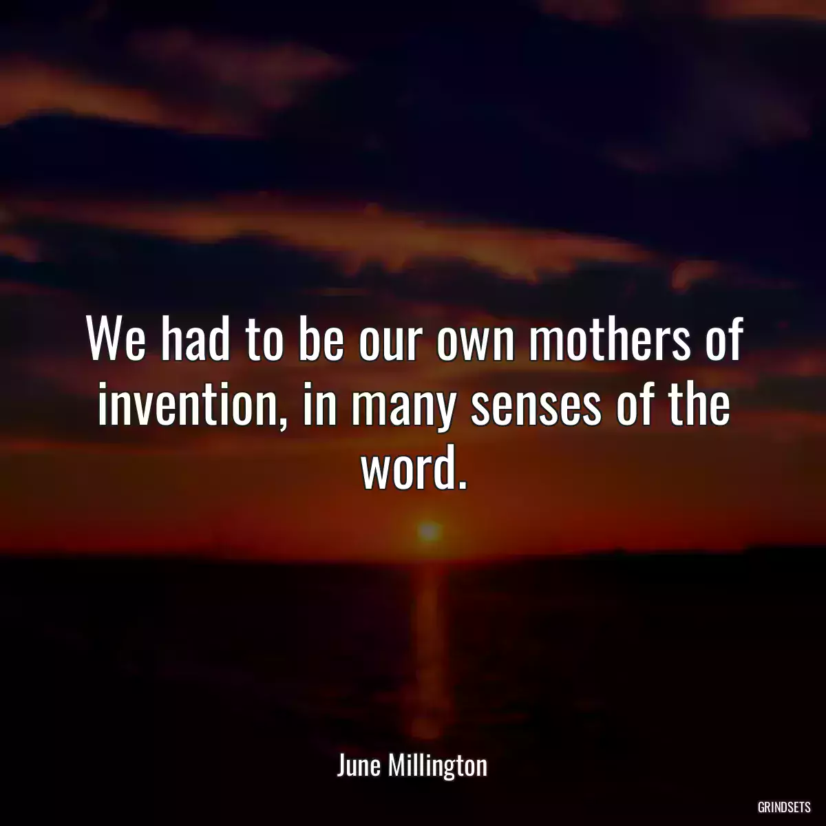 We had to be our own mothers of invention, in many senses of the word.