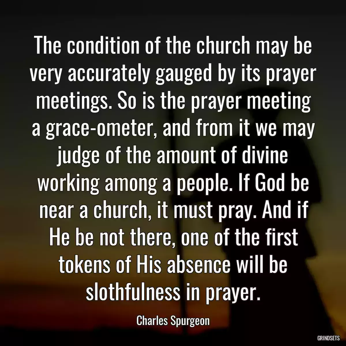 The condition of the church may be very accurately gauged by its prayer meetings. So is the prayer meeting a grace-ometer, and from it we may judge of the amount of divine working among a people. If God be near a church, it must pray. And if He be not there, one of the first tokens of His absence will be slothfulness in prayer.