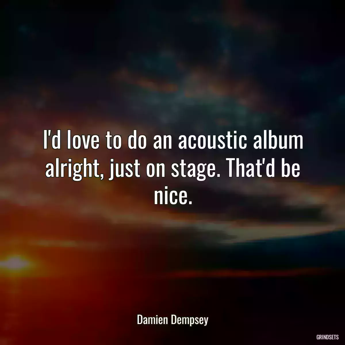 I\'d love to do an acoustic album alright, just on stage. That\'d be nice.