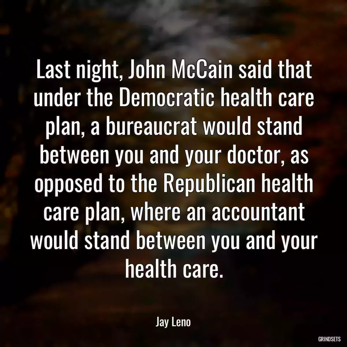 Last night, John McCain said that under the Democratic health care plan, a bureaucrat would stand between you and your doctor, as opposed to the Republican health care plan, where an accountant would stand between you and your health care.