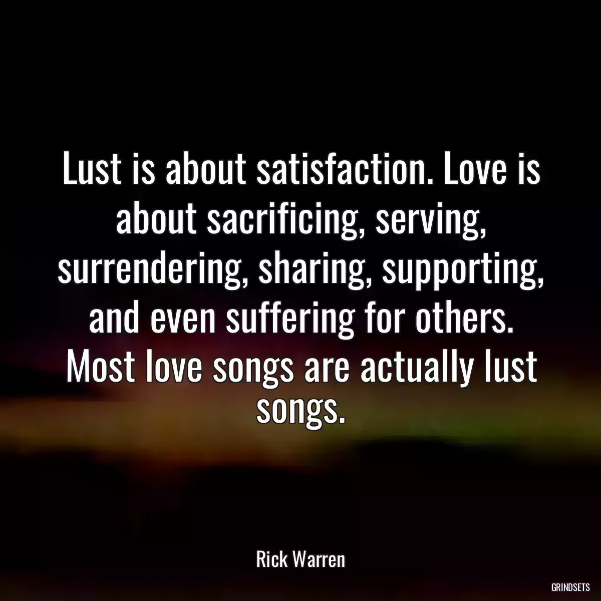 Lust is about satisfaction. Love is about sacrificing, serving, surrendering, sharing, supporting, and even suffering for others. Most love songs are actually lust songs.