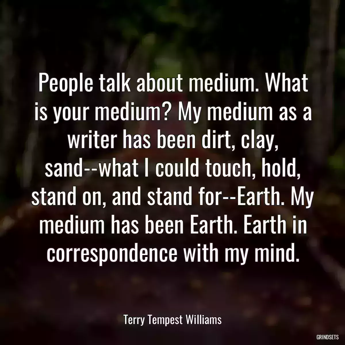 People talk about medium. What is your medium? My medium as a writer has been dirt, clay, sand--what I could touch, hold, stand on, and stand for--Earth. My medium has been Earth. Earth in correspondence with my mind.