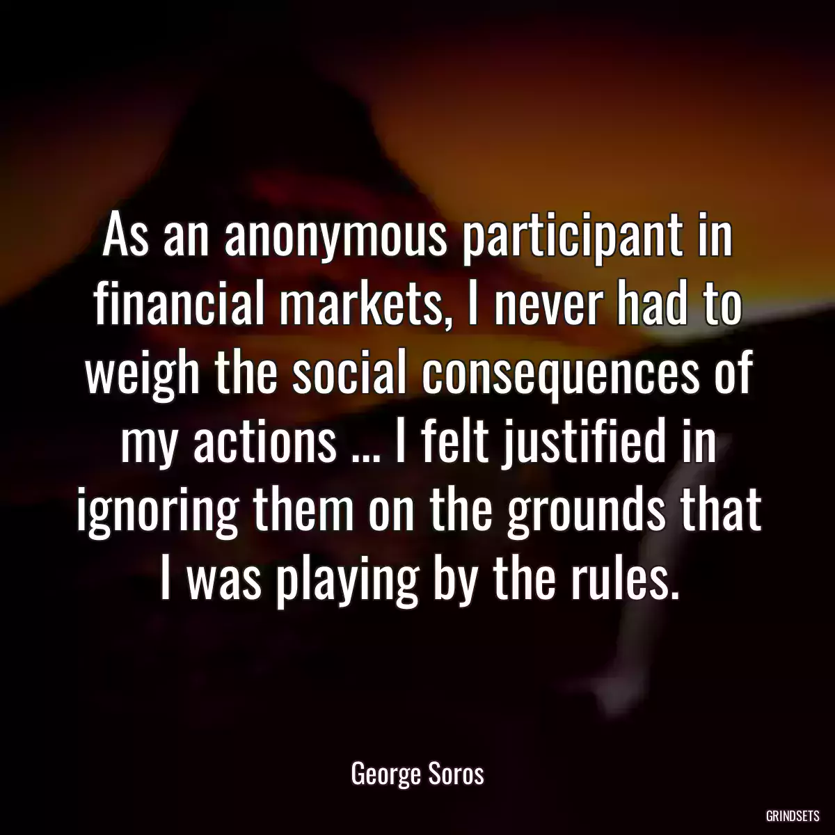 As an anonymous participant in financial markets, I never had to weigh the social consequences of my actions ... I felt justified in ignoring them on the grounds that I was playing by the rules.