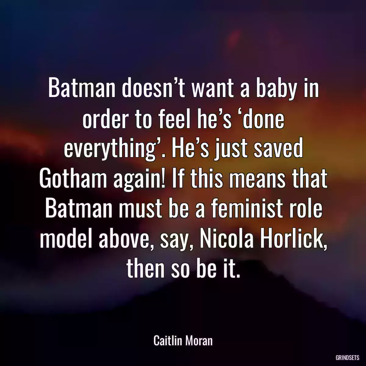 Batman doesn’t want a baby in order to feel he’s ‘done everything’. He’s just saved Gotham again! If this means that Batman must be a feminist role model above, say, Nicola Horlick, then so be it.