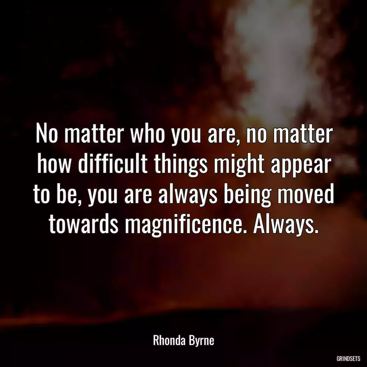 No matter who you are, no matter how difficult things might appear to be, you are always being moved towards magnificence. Always.